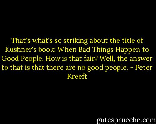That's what's so striking about the title of Kushner's book: When Bad Things Happen to Good People. How is that fair?<br />Well, the answer to that is that there are no good people. - Peter Kreeft