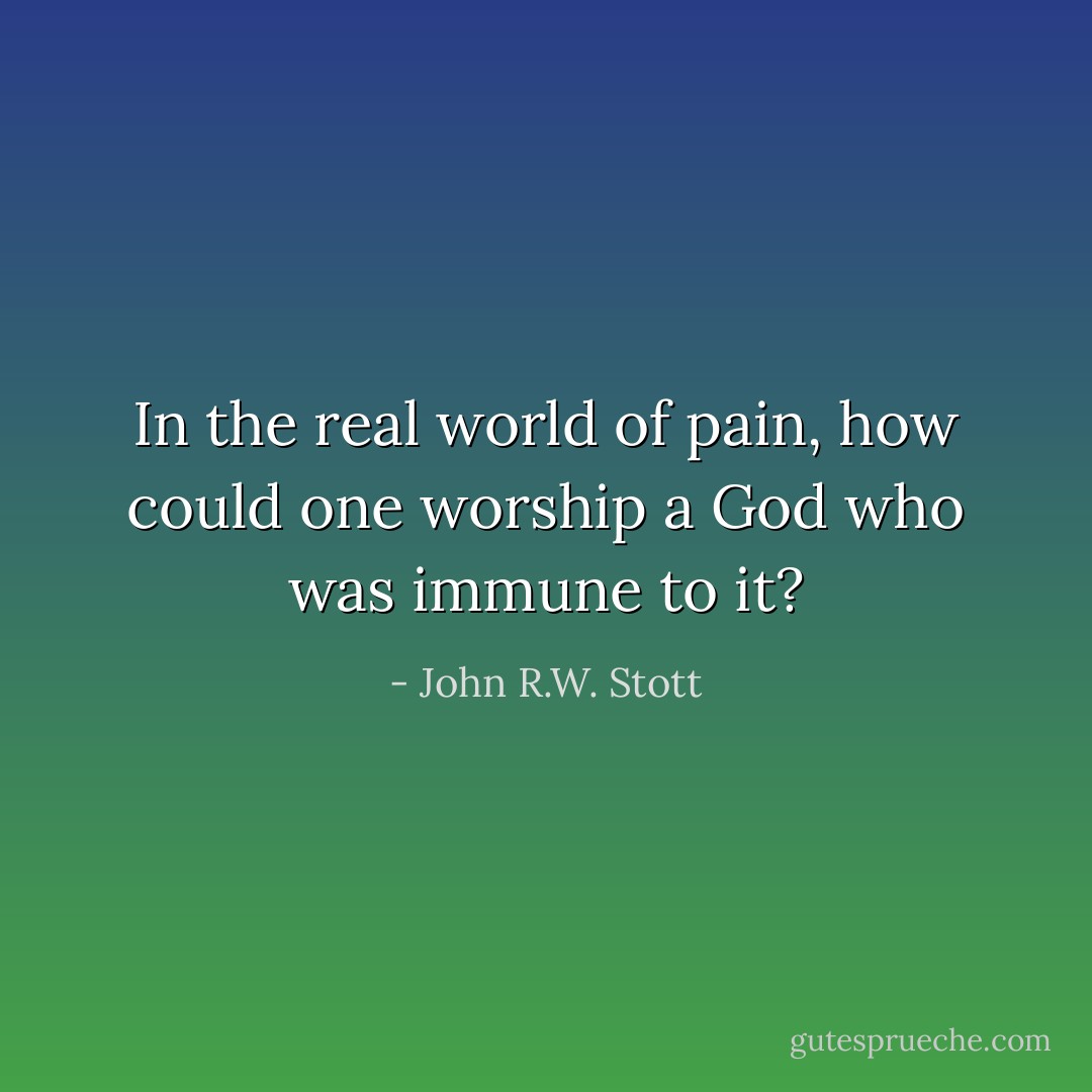 In the real world of pain, how could one worship a God who was immune to it? - John R.W. Stott