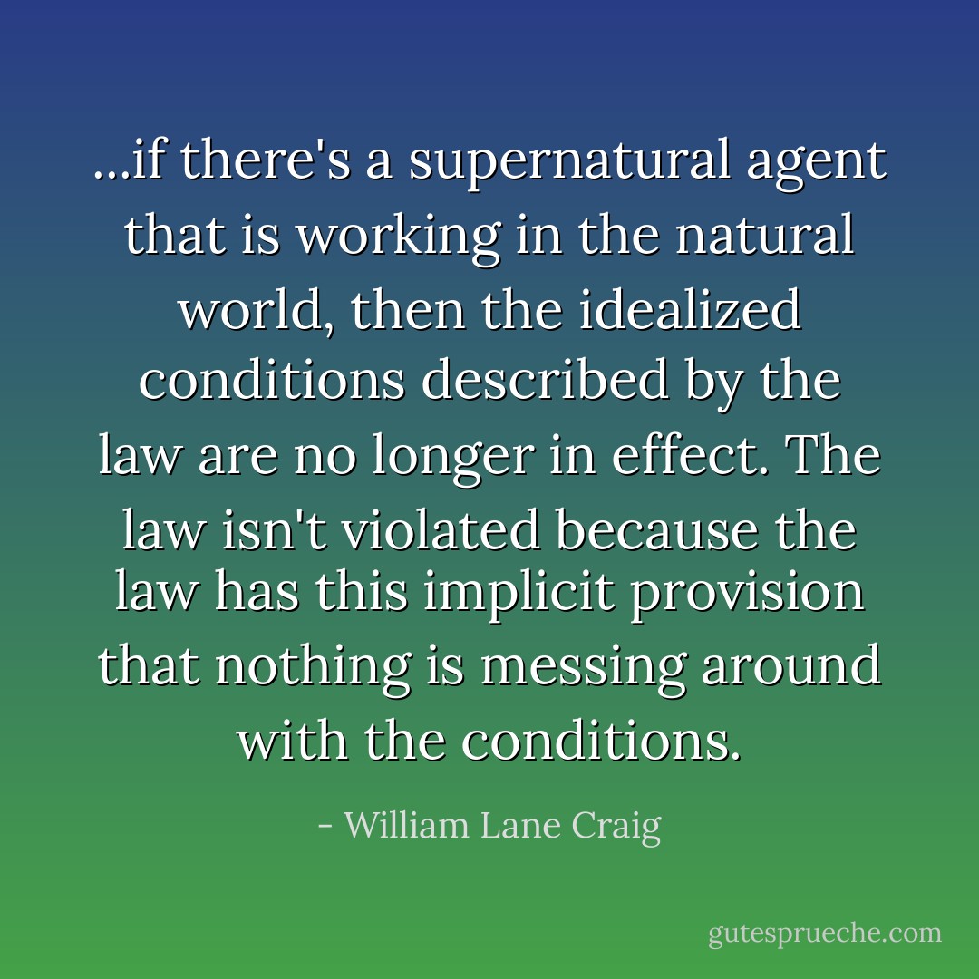 ...if there's a supernatural agent that is working in the natural world, then the idealized conditions described by the law are no longer in effect. The law isn't violated because the law has this implicit provision that nothing is messing around with the conditions. - William Lane Craig