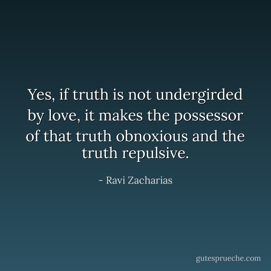 Yes, if truth is not undergirded by love, it makes the possessor of that truth obnoxious and the truth repulsive. - Ravi Zacharias