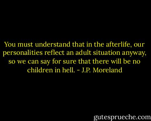 You must understand that in the afterlife, our personalities reflect an adult situation anyway, so we can say for sure that there will be no children in hell. - J.P. Moreland