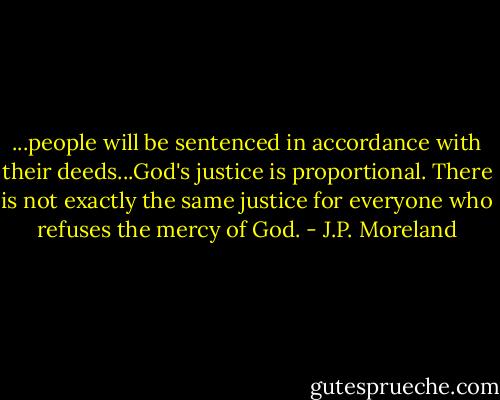...people will be sentenced in accordance with their deeds...God's justice is proportional. There is not exactly the same justice for everyone who refuses the mercy of God. - J.P. Moreland