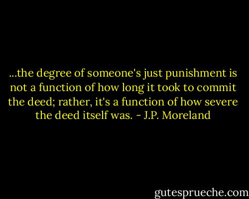 ...the degree of someone's just punishment is not a function of how long it took to commit the deed; rather, it's a function of how severe the deed itself was. - J.P. Moreland