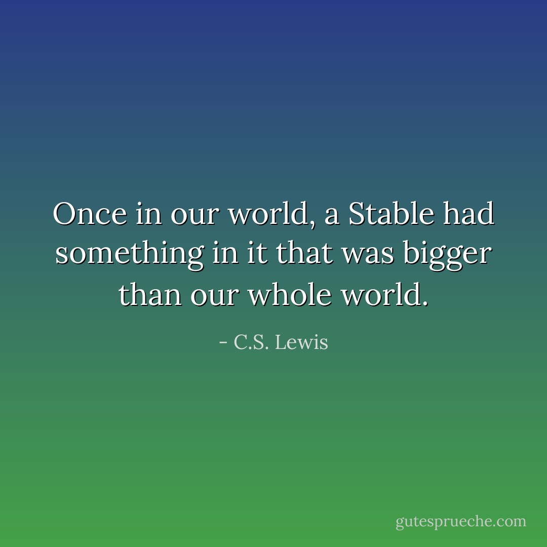 Once in our world, a Stable had something in it that was bigger than our whole world. - C.S. Lewis