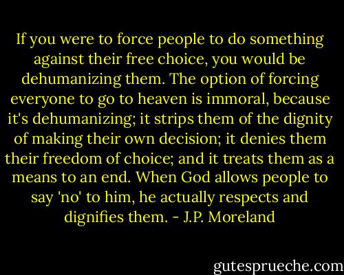 If you were to force people to do something against their free choice, you would be dehumanizing them. The option of forcing everyone to go to heaven is immoral, because it's dehumanizing; it strips them of the dignity of making their own decision; it denies them their freedom of choice; and it treats them as a means to an end. When God allows people to say 'no' to him, he actually respects and dignifies them. - J.P. Moreland