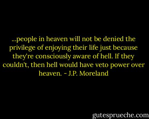 ...people in heaven will not be denied the privilege of enjoying their life just because they're consciously aware of hell. If they couldn't, then hell would have veto power over heaven. - J.P. Moreland