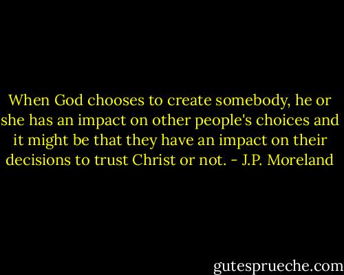 When God chooses to create somebody, he or she has an impact on other people's choices and it might be that they have an impact on their decisions to trust Christ or not. - J.P. Moreland