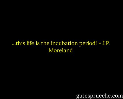 ...this life is the incubation period! - J.P. Moreland