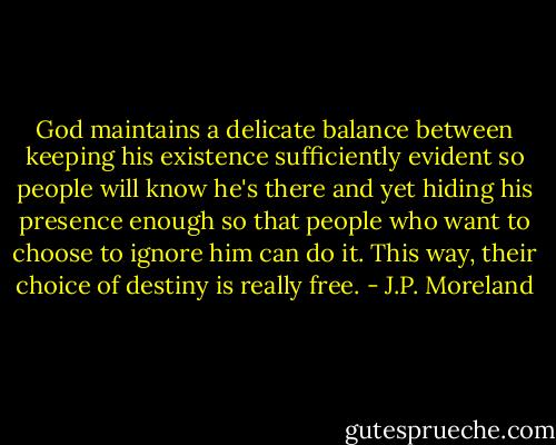 God maintains a delicate balance between keeping his existence sufficiently evident so people will know he's there and yet hiding his presence enough so that people who want to choose to ignore him can do it. This way, their choice of destiny is really free. - J.P. Moreland