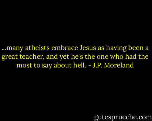 ...many atheists embrace Jesus as having been a great teacher, and yet he's the one who had the most to say about hell. - J.P. Moreland