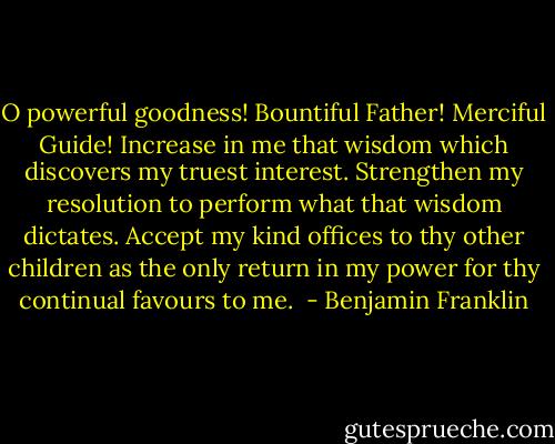 O powerful goodness! Bountiful Father! Merciful Guide! Increase in me that wisdom which discovers my truest interest. Strengthen my resolution to perform what that wisdom dictates. Accept my kind offices to thy other children as the only return in my power for thy continual favours to me.  - Benjamin Franklin
