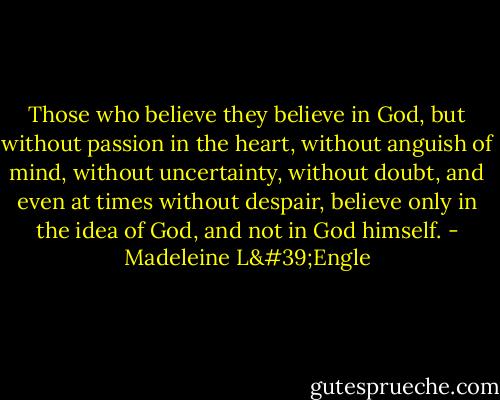 Those who believe they believe in God, but without passion in the heart, without anguish of mind, without uncertainty, without doubt, and even at times without despair, believe only in the idea of God, and not in God himself. - Madeleine L'Engle