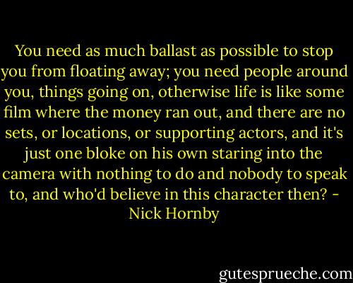 You need as much ballast as possible to stop you from floating away; you need people around you, things going on, otherwise life is like some film where the money ran out, and there are no sets, or locations, or supporting actors, and it's just one bloke on his own staring into the camera with nothing to do and nobody to speak to, and who'd believe in this character then? - Nick Hornby