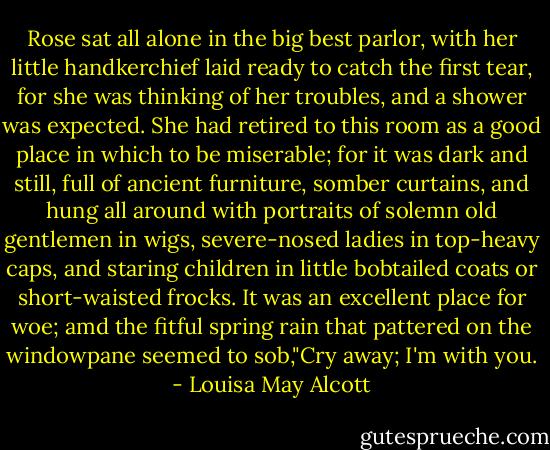 Rose sat all alone in the big best parlor, with her little handkerchief laid ready to catch the first tear, for she was thinking of her troubles, and a shower was expected. She had retired to this room as a good place in which to be miserable; for it was dark and still, full of ancient furniture, somber curtains, and hung all around with portraits of solemn old gentlemen in wigs, severe-nosed ladies in top-heavy caps, and staring children in little bobtailed coats or short-waisted frocks. It was an excellent place for woe; amd the fitful spring rain that pattered on the windowpane seemed to sob,"Cry away; I'm with you. - Louisa May Alcott