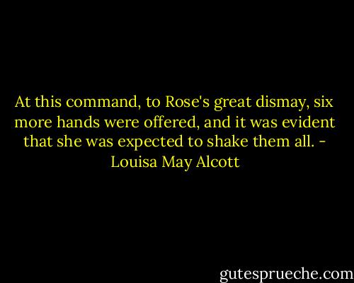 At this command, to Rose's great dismay, six more hands were offered, and it was evident that she was expected to shake them all. - Louisa May Alcott