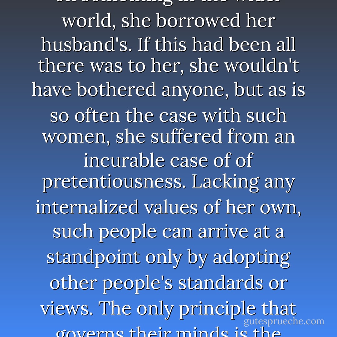 Whenever an occasion arose in which she needed an opinion on something in the wider world, she borrowed her husband's. If this had been all there was to her, she wouldn't have bothered anyone, but as is so often the case with such women, she suffered from an incurable case of of pretentiousness. Lacking any internalized values of her own, such people can arrive at a standpoint only by adopting other people's standards or views. The only principle that governs their minds is the question "How do I look? - Haruki Murakami