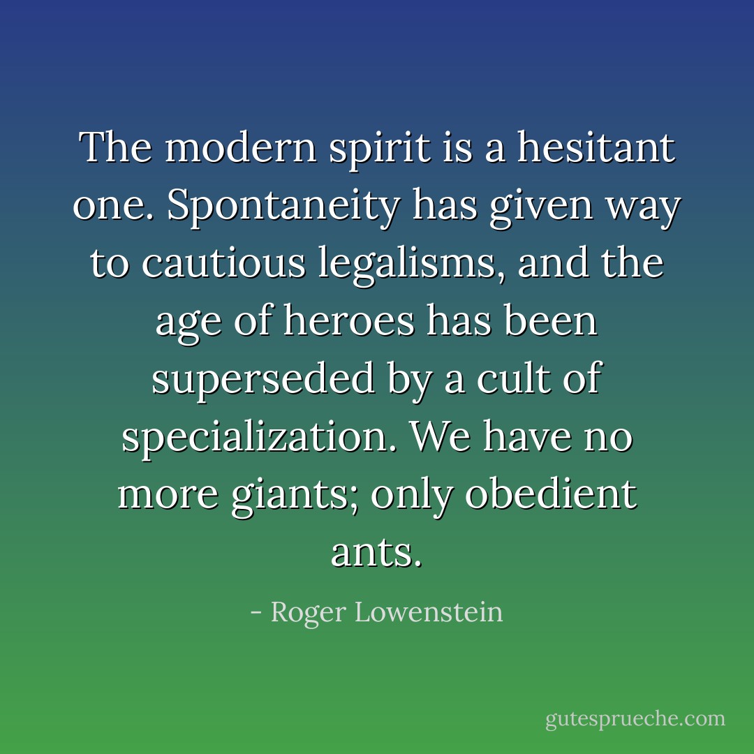 The modern spirit is a hesitant one. Spontaneity has given way to cautious legalisms, and the age of heroes has been superseded by a cult of specialization. We have no more giants; only obedient ants. - Roger Lowenstein
