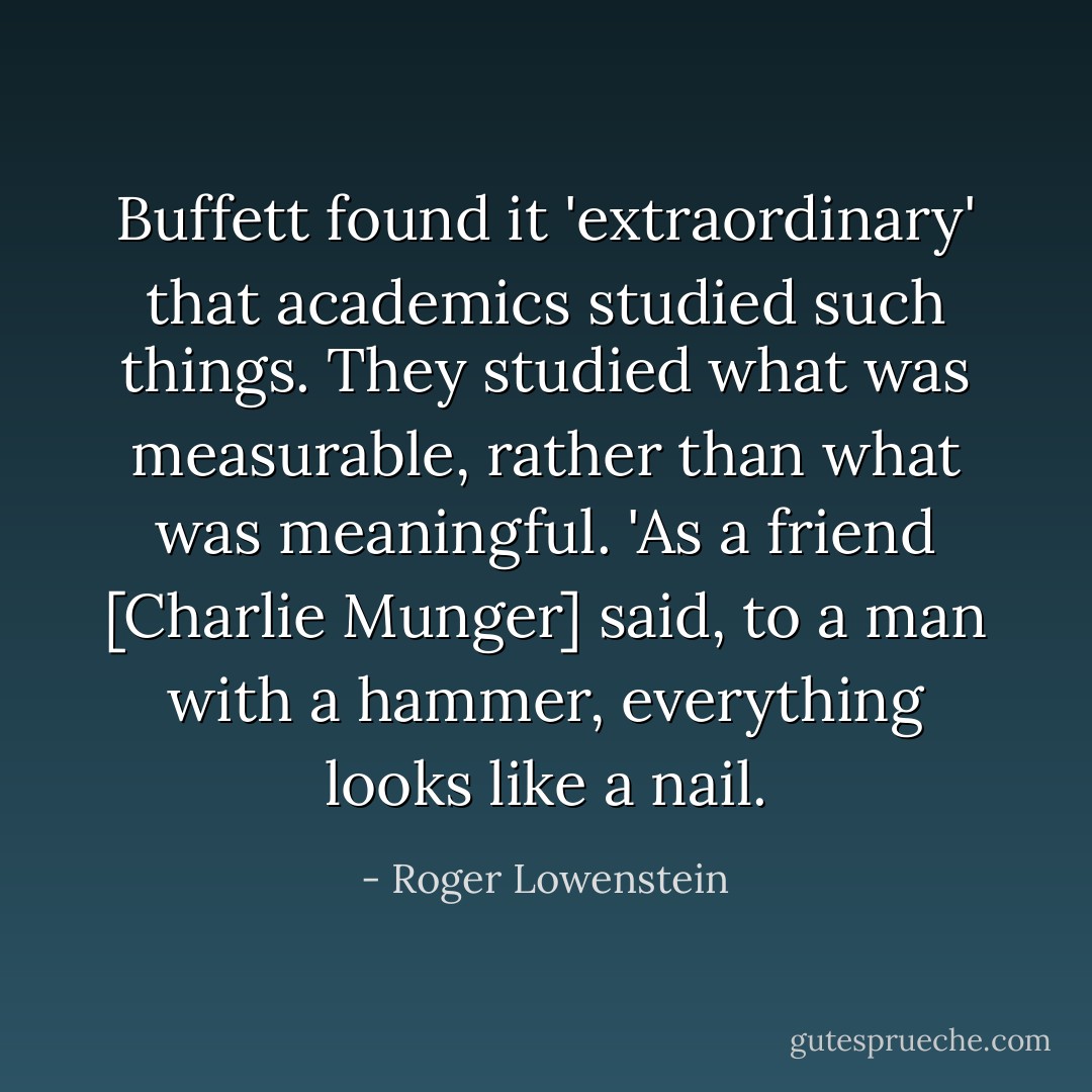 Buffett found it 'extraordinary' that academics studied such things. They studied what was measurable, rather than what was meaningful. 'As a friend [Charlie Munger] said, to a man with a hammer, everything looks like a nail. - Roger Lowenstein