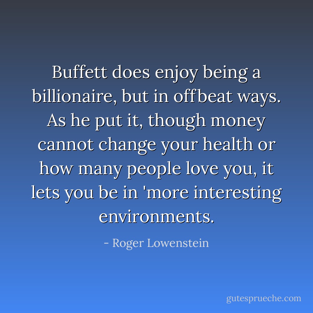 Buffett does enjoy being a billionaire, but in offbeat ways. As he put it, though money cannot change your health or how many people love you, it lets you be in 'more interesting environments. - Roger Lowenstein
