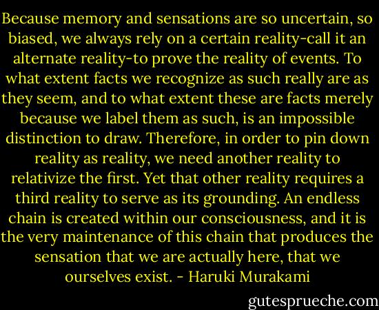 Because memory and sensations are so uncertain, so biased, we always rely on a certain reality-call it an alternate reality-to prove the reality of events. To what extent facts we recognize as such really are as they seem, and to what extent these are facts merely because we label them as such, is an impossible distinction to draw. Therefore, in order to pin down reality as reality, we need another reality to relativize the first. Yet that other reality requires a third reality to serve as its grounding. An endless chain is created within our consciousness, and it is the very maintenance of this chain that produces the sensation that we are actually here, that we ourselves exist. - Haruki Murakami