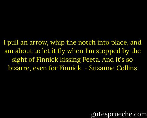 I pull an arrow, whip the notch into place, and am about to let it fly when I'm stopped by the sight of Finnick kissing Peeta. And it's so bizarre, even for Finnick. - Suzanne Collins