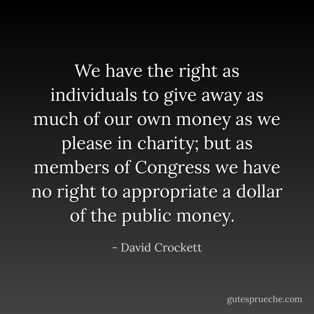 We have the right as individuals to give away as much of our own money as we please in charity; but as members of Congress we have no right to appropriate a dollar of the public money. <br /> - David Crockett