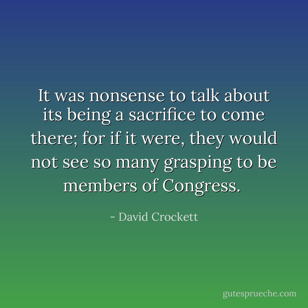 It was nonsense to talk about its being a sacrifice to come there; for if it were, they would not see so many grasping to be members of Congress.  - David Crockett