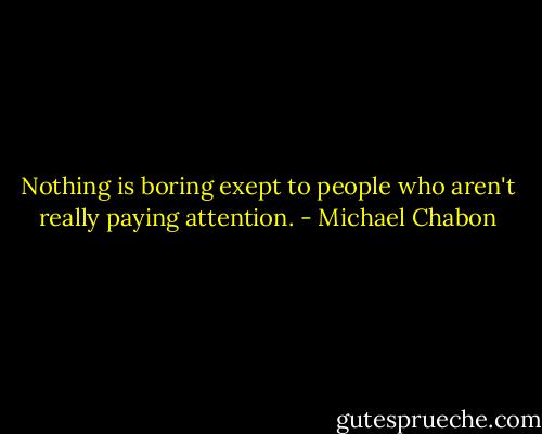 Nothing is boring exept to people who aren't really paying attention. - Michael Chabon