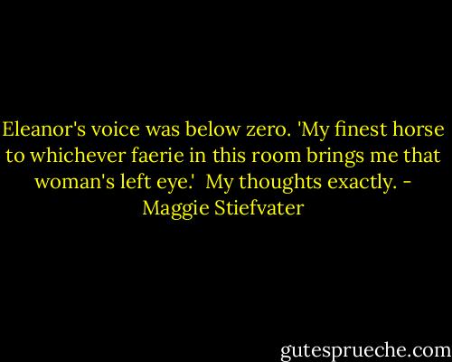 Eleanor's voice was below zero. 'My finest horse to whichever faerie in this room brings me that woman's left eye.'<br /><br />My thoughts exactly. - Maggie Stiefvater