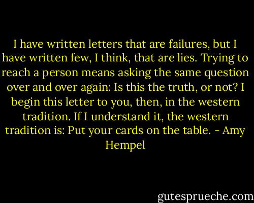 I have written letters that are failures, but I have written few, I think, that are lies. Trying to reach a person means asking the same question over and over again: Is this the truth, or not? I begin this letter to you, then, in the western tradition. If I understand it, the western tradition is: Put your cards on the table. - Amy Hempel