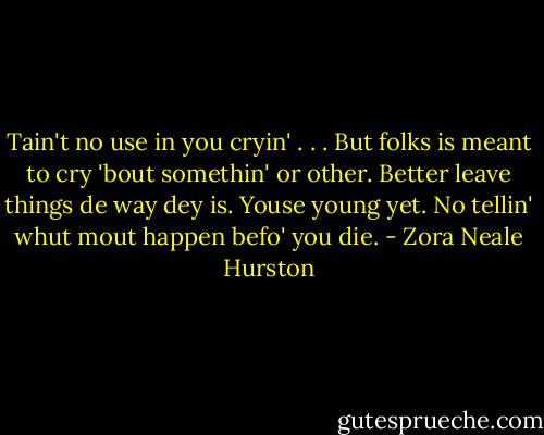 Tain't no use in you cryin' . . . But folks is meant to cry 'bout somethin' or other. Better leave things de way dey is. Youse young yet. No tellin' whut mout happen befo' you die. - Zora Neale Hurston