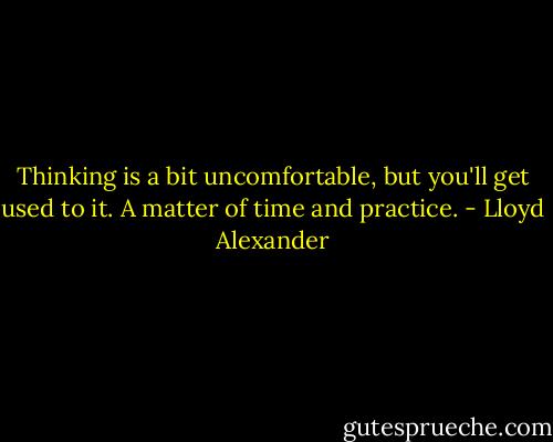 Thinking is a bit uncomfortable, but you'll get used to it. A matter of time and practice. - Lloyd Alexander