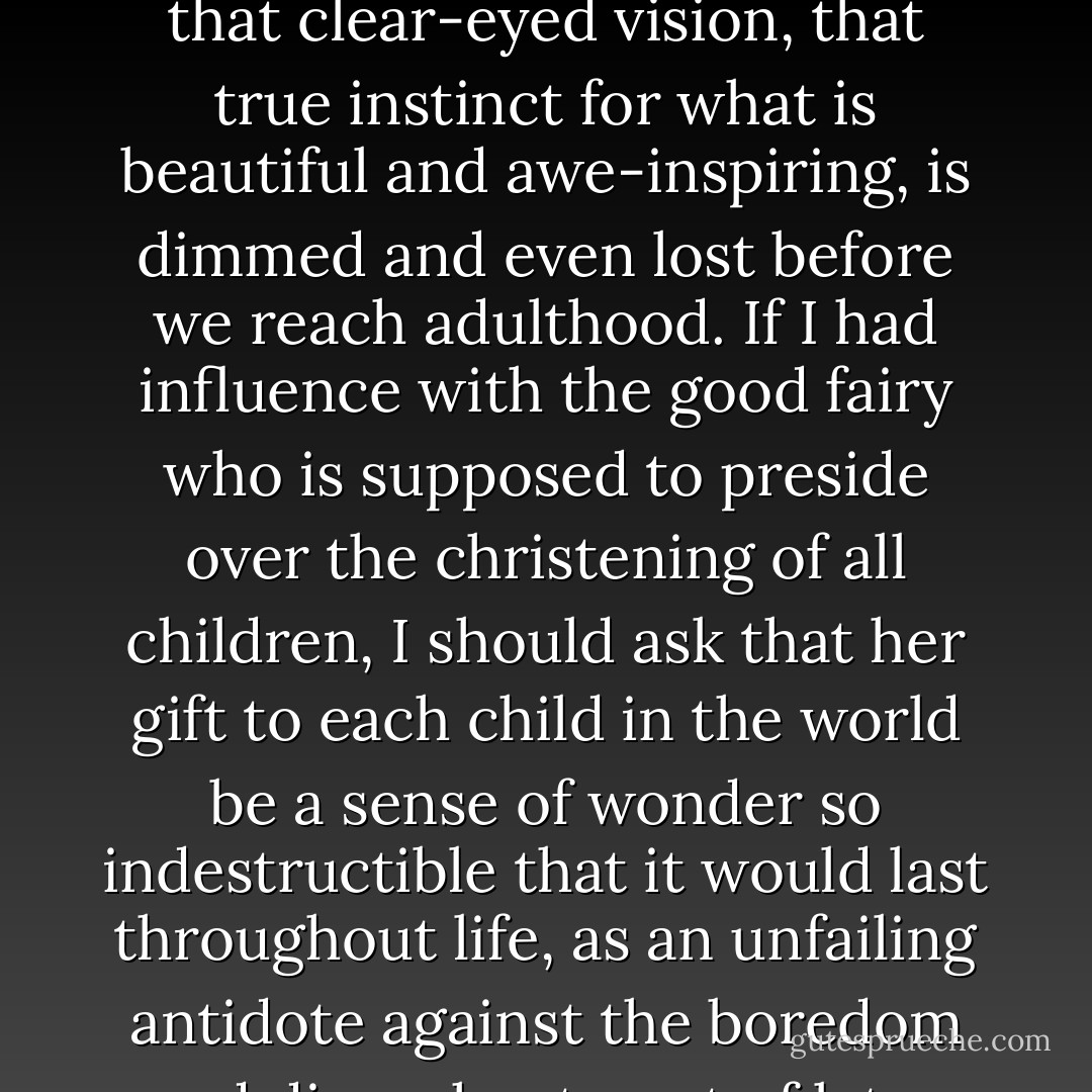 A child’s world is fresh and new and beautiful, full of wonder and excitement. It is our misfortune that for most of us that clear-eyed vision, that true instinct for what is beautiful and awe-inspiring, is dimmed and even lost before we reach adulthood. If I had influence with the good fairy who is supposed to preside over the christening of all children, I should ask that her gift to each child in the world be a sense of wonder so indestructible that it would last throughout life, as an unfailing antidote against the boredom and disenchantment of later years … the alienation from the sources of our strength. - Rachel Carson
