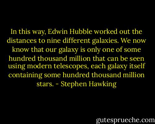 In this way, Edwin Hubble worked out the distances to nine different galaxies. We now know that our galaxy is only one of some hundred thousand million that can be seen using modern telescopes, each galaxy itself containing some hundred thousand million stars. - Stephen Hawking