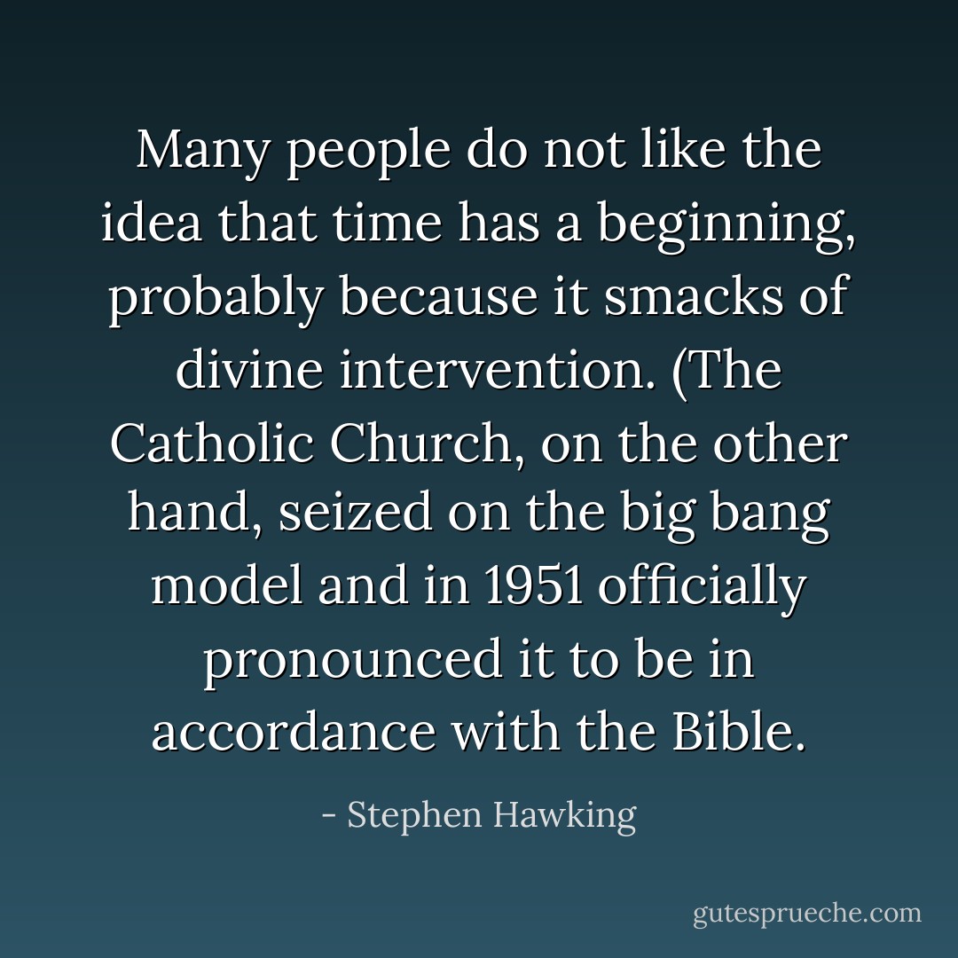Many people do not like the idea that time has a beginning, probably because it smacks of divine intervention. (The Catholic Church, on the other hand, seized on the big bang model and in 1951 officially pronounced it to be in accordance with the Bible. - Stephen Hawking