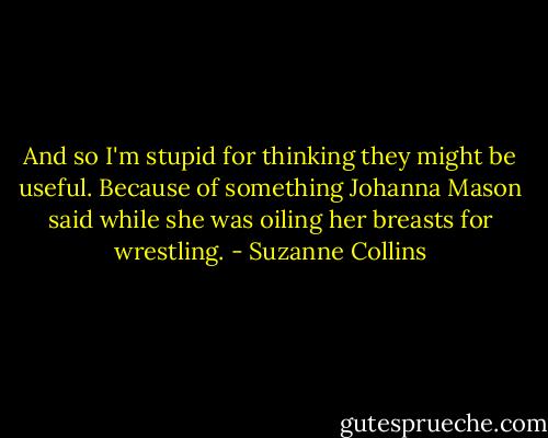 And so I'm stupid for thinking they might be useful. Because of something Johanna Mason said while she was oiling her breasts for wrestling. - Suzanne Collins