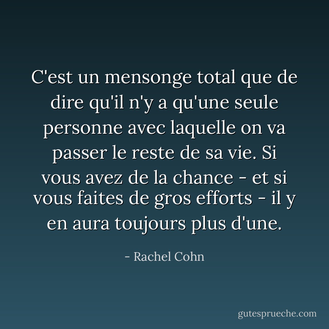 C'est un mensonge total que de dire qu'il n'y a qu'une seule personne avec laquelle on va passer le reste de sa vie. Si vous avez de la chance - et si vous faites de gros efforts - il y en aura toujours plus d'une. - Rachel Cohn