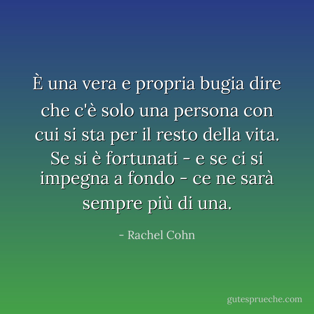 È una vera e propria bugia dire che c'è solo una persona con cui si sta per il resto della vita. Se si è fortunati - e se ci si impegna a fondo - ce ne sarà sempre più di una. - Rachel Cohn