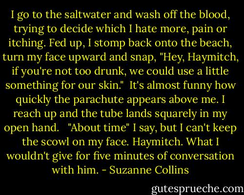 I go to the saltwater and wash off the blood, trying to decide which I hate more, pain or itching. Fed up, I stomp back onto the beach, turn my face upward and snap, "Hey, Haymitch, if you're not too drunk, we could use a little something for our skin."<br /><br />It's almost funny how quickly the parachute appears above me. I reach up and the tube lands squarely in my open hand. <br /><br />"About time" I say, but I can't keep the scowl on my face. Haymitch. What I wouldn't give for five minutes of conversation with him. - Suzanne Collins
