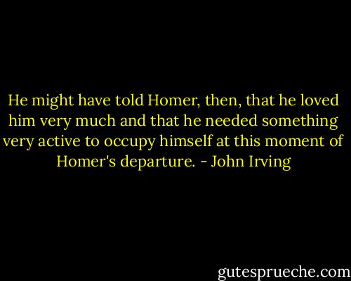 He might have told Homer, then, that he loved him very much and that he needed something very active to occupy himself at this moment of Homer's departure. - John Irving