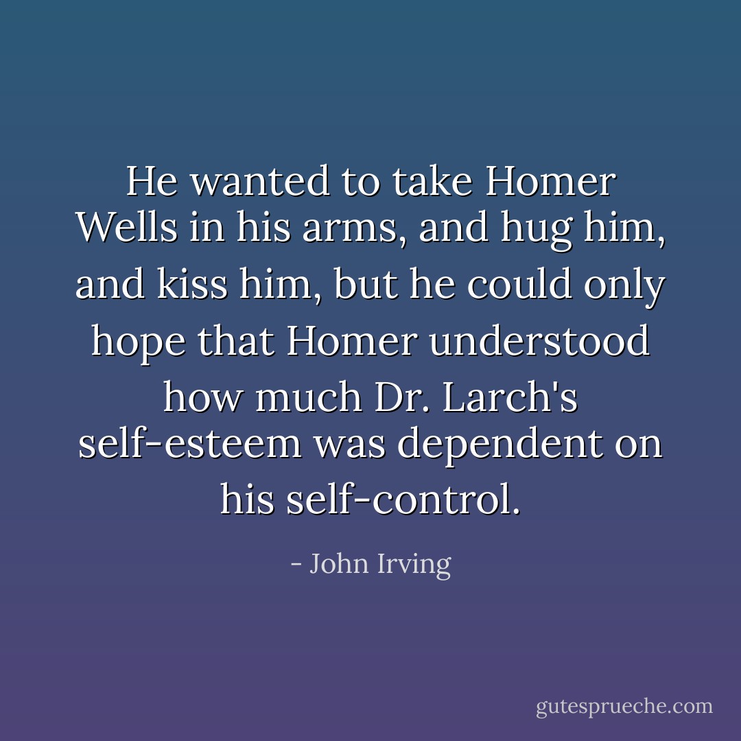 He wanted to take Homer Wells in his arms, and hug him, and kiss him, but he could only hope that Homer understood how much Dr. Larch's self-esteem was dependent on his self-control. - John Irving