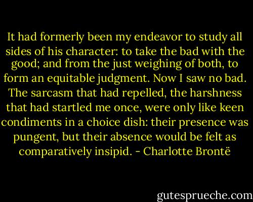 It had formerly been my endeavor to study all sides of his character: to take the bad with the good; and from the just weighing of both, to form an equitable judgment. Now I saw no bad. The sarcasm that had repelled, the harshness that had startled me once, were only like keen condiments in a choice dish: their presence was pungent, but their absence would be felt as comparatively insipid. - Charlotte Brontë