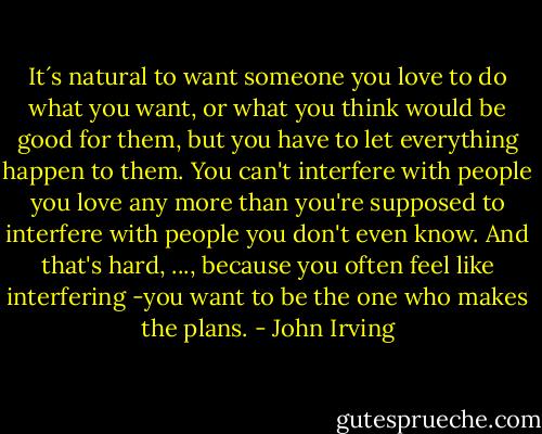 It´s natural to want someone you love to do what you want, or what you think would be good for them, but you have to let everything happen to them. You can't interfere with people you love any more than you're supposed to interfere with people you don't even know. And that's hard, ..., because you often feel like interfering -you want to be the one who makes the plans. - John Irving