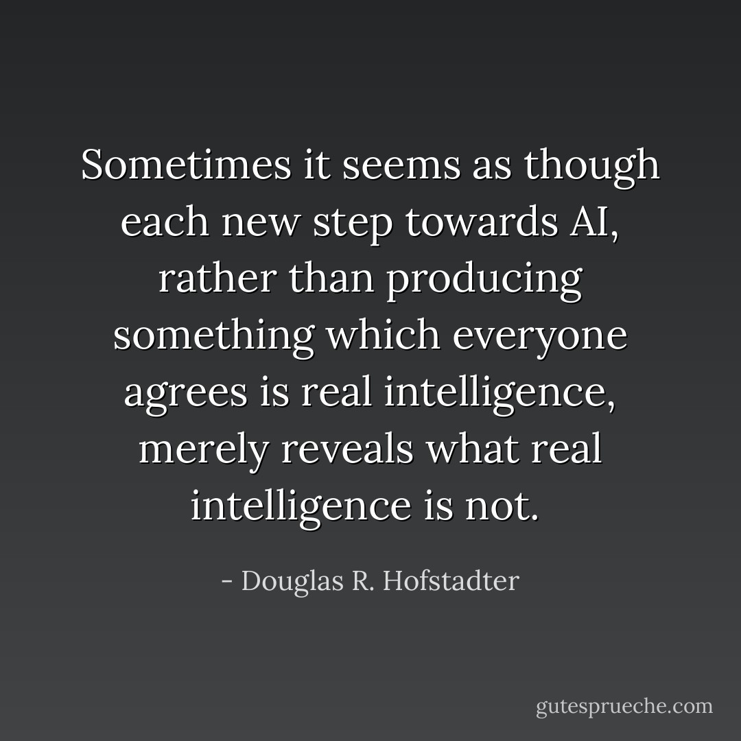 Sometimes it seems as though each new step towards AI, rather than producing something which everyone agrees is real intelligence, merely reveals what real intelligence is not.  - Douglas R. Hofstadter