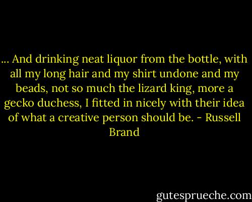 ... And drinking neat liquor from the bottle, with all my long hair and my shirt undone and my beads, not so much the lizard king, more a gecko duchess, I fitted in nicely with their idea of what a creative person should be. - Russell Brand