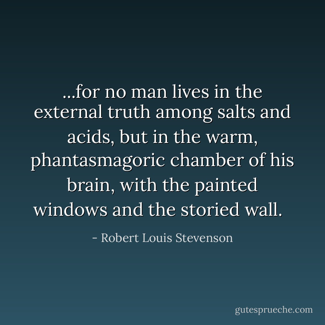 ...for no man lives in the external truth among salts and acids, but in the warm, phantasmagoric chamber of his brain, with the painted windows and the storied wall. <br /> - Robert Louis Stevenson