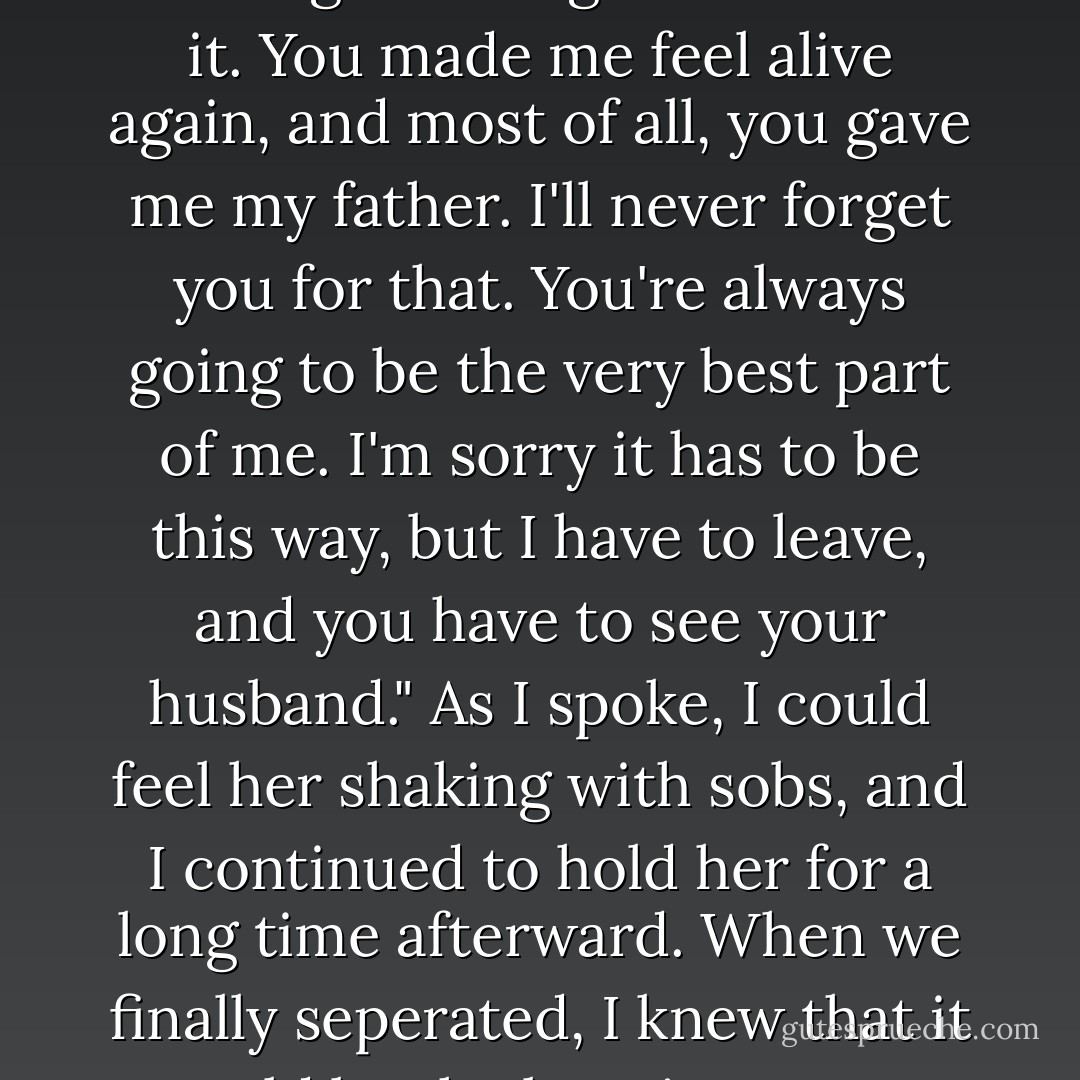 I love you, Savannah, and I always will," I breathed. "You're the best thing that's ever happened to me. You were my best friend and my lover, and I dont regret a single moment of it. You made me feel alive again, and most of all, you gave me my father. I'll never forget you for that. You're always going to be the very best part of me. I'm sorry it has to be this way, but I have to leave, and you have to see your husband." As I spoke, I could feel her shaking with sobs, and I continued to hold her for a long time afterward. When we finally seperated, I knew that it would be the last time I ever held her. I backed away, my eyes holding Savannah's. "I love you, too, John," she said. "Good-bye." I raised a hand. - Nicholas Sparks
