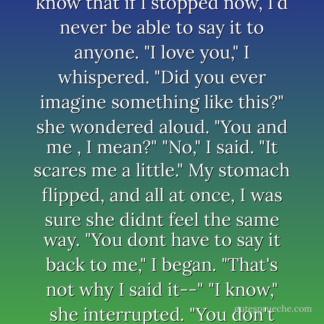 You have no idea how much the last few days have meant to me," I began. "Meeting you has been the best thing that's ever happened to me." I hesitated, know that if I stopped now, I'd never be able to say it to anyone. "I love you," I whispered. "Did you ever imagine something like this?" she wondered aloud. "You and me , I mean?" "No," I said. "It scares me a little." My stomach flipped, and all at once, I was sure she didnt feel the same way. "You dont have to say it back to me," I began. "That's not why I said it--" "I know," she interrupted. "You don't understand. I wasnt scared because you told me. I got scared because I wanted to say it, too: I love you, John. - Nicholas Sparks