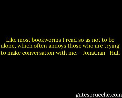 Like most bookworms I read so as not to be alone, which often annoys those who are trying to make conversation with me. - Jonathan   Hull
