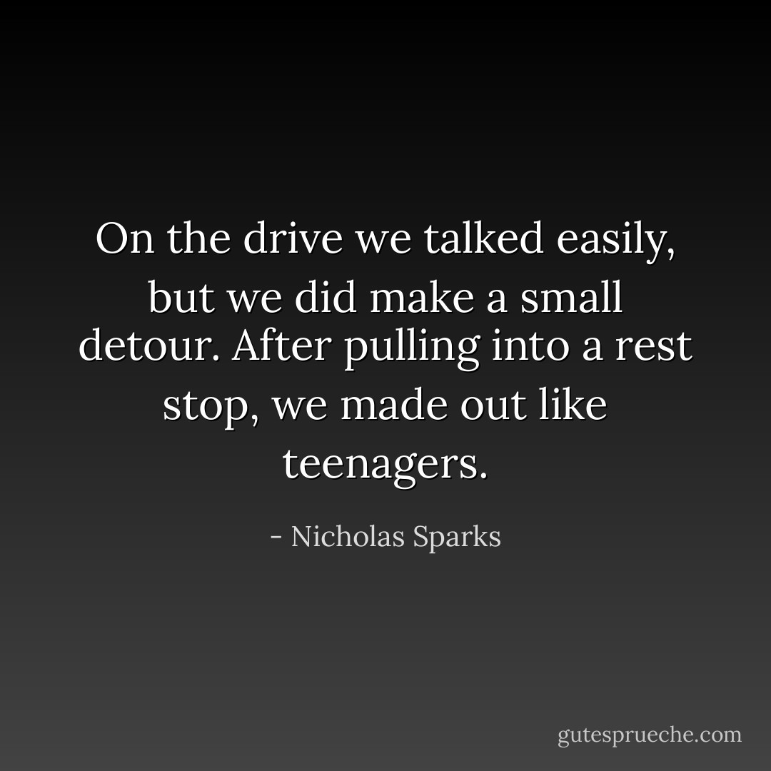 On the drive we talked easily, but we did make a small detour. After pulling into a rest stop, we made out like teenagers. - Nicholas Sparks